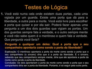 Testes de LógicaTestes de Lógica
1. Você está numa cela onde existem duas portas, cada uma
vigiada por um guarda. Existe uma porta que dá para a
liberdade, e outra para a morte. Você está livre para escolher
a porta que quiser e por ela sair. Poderá fazer apenas uma
pergunta a um dos dois guardas que vigiam as portas. Um
dos guardas sempre fala a verdade, e o outro sempre mente
e você não sabe quem é o mentiroso e quem fala a verdade.
Que pergunta você faria?
Pergunte a qualquer um deles: Qual a porta que o seu
companheiro apontaria como sendo a porta da liberdade?
Explicação: O mentiroso apontaria a porta da morte como sendo a porta que o
seu companheiro (o sincero) diria que é a porta da liberdade. E o sincero,
sabendo que seu companheiro sempre mente, diria que ele apontaria a porta da
morte como sendo a porta da liberdade.
Conclusão: Os dois apontariam a porta da morte como sendo a porta que o seu
companheiro diria ser a porta da liberdade. Portanto, é só seguir pela outra porta.
 