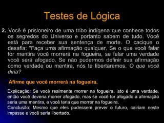 Testes de LógicaTestes de Lógica
2. Você é prisioneiro de uma tribo indígena que conhece todos
os segredos do Universo e portanto sabem de tudo. Você
está para receber sua sentença de morte. O cacique o
desafia: "Faça uma afirmação qualquer. Se o que você falar
for mentira você morrerá na fogueira, se falar uma verdade
você será afogado. Se não pudermos definir sua afirmação
como verdade ou mentira, nós te libertaremos. O que você
diria?
Afirme que você morrerá na fogueira.
Explicação: Se você realmente morrer na fogueira, isto é uma verdade,
então você deveria morrer afogado, mas se você for afogado a afirmação
seria uma mentira, e você teria que morrer na fogueira.
Conclusão: Mesmo que eles pudessem prever o futuro, cairiam neste
impasse e você seria libertado.
 