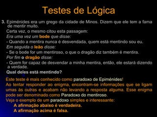 Testes de LógicaTestes de Lógica
3. Epiménides era um grego da cidade de Minos. Dizem que ele tem a fama
de mentir muito.
Certa vez, o mesmo citou esta passagem:
Era uma vez um bode que disse:
- Quando a mentira nunca é desvendada, quem está mentindo sou eu.
Em seguida o leão disse:
- Se o bode for um mentiroso, o que o dragão diz também é mentira.
Por fim o dragão disse:
- Quem for capaz de desvendar a minha mentira, então, ele estará dizendo
a verdade.
Qual deles está mentindo?
Este teste é mais conhecido como paradoxo de Epiménides!
Ao tentar responder ao enigma, encontram-se informações que se ligam
umas às outras e acabam não levando a resposta alguma. Esse enigma
pode ser denominado como Paradoxo do mentiroso.
Veja o exemplo de um paradoxo simples e interessante:
A afirmação abaixo é verdadeira.
A afirmação acima é falsa.
 