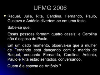 UFMG 2006UFMG 2006
 Raquel, Julia, Rita, Carolina, Fernando, Paulo,Raquel, Julia, Rita, Carolina, Fernando, Paulo,
Gustavo e Antônio divertem-se em uma festa.Gustavo e Antônio divertem-se em uma festa.
Sabe-se que:Sabe-se que:
Essas pessoas formam quatro casais; e CarolinaEssas pessoas formam quatro casais; e Carolina
não é esposa de Paulo.não é esposa de Paulo.
Em um dado momento, observa-se que a mulherEm um dado momento, observa-se que a mulher
de Fernando está dançando com o marido dede Fernando está dançando com o marido de
Raquel, enquanto Fernando, Carolina, Antonio,Raquel, enquanto Fernando, Carolina, Antonio,
Paulo e Rita estão sentados, conversando.Paulo e Rita estão sentados, conversando.
Quem é a esposa de Antônio ?Quem é a esposa de Antônio ?
 
