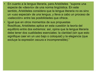 • En cuanto a la lengua literaria, para Aristóteles “supone una
  especie de «desvío» de una norma lingüística. En este
  sentido, Aristóteles considera que la lengua literaria no es sino
  un «uso especial» de una lengua, y lleva a cabo un proceso de
  «selección» entre las posibilidades que ofrece.
• Igual que en otros momentos de sus propuestas
  filosóficas, Aristóteles aplica en esta cuestión la teoría del
  equilibrio entre dos extremos: así, opina que la lengua literaria
  debe tener dos cualidades esenciales: la claridad (sin que esto
  signifique caer en un uso bajo o coloquial) y la elegancia (que
  excluye la expresión oscura e incomprensible).”
 