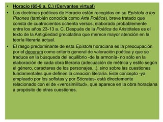 • Horacio (65-8 a. C.) (Cervantes virtual)
• Las doctrinas poéticas de Horacio están recogidas en su Epístola a los
  Pisones (también conocida como Arte Poética), breve tratado que
  consta de cuatrocientos ochenta versos, elaborado probablemente
  entre los años 23-13 a. C. Después de la Poética de Aristóteles es el
  texto de la Antigüedad grecolatina que merece mayor atención en la
  teoría literaria actual.
• El rasgo predominante de esta Epístola horaciana es la preocupación
  por el decorum como criterio general de valoración poética y que se
  traduce en la búsqueda del equilibrio -de la armonía- no sólo en la
  elaboración de cada obra literaria (adecuación de métrica y estilo según
  el género, caracteres de los personajes...), sino sobre las cuestiones
  fundamentales que definen la creación literaria. Este concepto -ya
  empleado por los sofistas y por Sócrates- está directamente
  relacionado con el de «verosimilitud», que aparece en la obra horaciana
  a propósito de otras cuestiones.
 