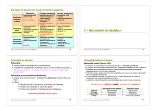 Décision et processus décisionnels - Bernard ESPINASSE - 13
E
E
Ex
x
xe
e
em
m
mp
p
pl
l
le
e
es
s
s d
d
de
e
e d
d
dé
é
éc
c
ci
i
is
s
si
i
io
o
on
n
n p
p
pa
a
ar
r
r n
n
ni
i
iv
v
ve
e
ea
a
au
u
u d
d
d!
!
!a
a
ac
c
ct
t
ti
i
iv
v
vi
i
it
t
té
é
é m
m
ma
a
an
n
na
a
ag
g
gé
é
ér
r
ri
i
ia
a
al
l
le
e
e
Régulation Pilotage managérial Pilotage stratégique
Décisions
program-
mables
- tenue compte client
- gestion stock
tables de décision
- prévision d'activité à CT
- analyse de budget sur
coûts standard, ...
modèle comptable
budgétaire
statistique, régression,
lissage,...
- composition flotte
camions
- localisation d'usines ou
magasins, ...
R.O.: graphes, prog. lin,...
Décisions
semi-
structurées
- ordonnancement de
production,
- facturation particulière
- organisation de
tournées,
-...
Méthodes PERT,...
- analyse sur dépenses de
structures
- plan de remplacement
- sous traitance O/N ? …
simulation budgétaire,
méthode Montecarlo,
prog. lin,...
- fusion et acquisition
actions,
- règles de rémunération,
- plans à L.T.,...
simulation,...
Décisions
faiblement
structurées
- ordonnancement de
fab/devis,
- gestion de trésorerie,
-...
simulation,...
- préparation de budgets
et programmes,
- définition individuelle de
rémunération,
- lancement campagne de
promotion,...
analyse baylésienne,...
- lancement de nouveaux
produits,
- sélection de
responsables,
- attaque de marchés
nouveaux,...
multi-critère,...
Décision et processus décisionnels - Bernard ESPINASSE - 14
3
3
3 –
–
– R
R
Ra
a
at
t
ti
i
io
o
on
n
na
a
al
l
li
i
it
t
té
é
é d
d
du
u
u d
d
dé
é
éc
c
ci
i
id
d
de
e
eu
u
ur
r
r
Décision et processus décisionnels - Bernard ESPINASSE - 15
R
R
Ra
a
at
t
ti
i
io
o
on
n
na
a
al
l
li
i
it
t
té
é
é d
d
du
u
u d
d
dé
é
éc
c
ci
i
id
d
de
e
eu
u
ur
r
r
Rationalité :
! concept utilisé en sociologie et en micro-économie
! caractérise le comportement du décideur face à un choix (l'achat d'un produit,...)
Ex : décideur rationnel : s'il préfère A à B et B à C, on peut en déduire qu'il
préfère A à C.
Rationalité pure et parfaite (substantive):
! postulat de la micro-économie : le décideur est pleinement rationnel dans son
choix
! critique :
! Difficulté de traiter l!incertitude et l!information est imparfaite
! Limitation des capacités de calcul des agents
! Problème des situations d!interdépendances stratégiques
-> Rationalité limitée (Simon 1957) :
Décision et processus décisionnels - Bernard ESPINASSE - 16
R
R
Ra
a
at
t
ti
i
io
o
on
n
na
a
al
l
li
i
it
t
té
é
é l
l
li
i
im
m
mi
i
it
t
té
é
ée
e
e d
d
du
u
u d
d
dé
é
éc
c
ci
i
id
d
de
e
eu
u
ur
r
r
Rationalité limitée (Simon 1957) :
! s!intéresse au comportement procédural du décideur : rationalité procédurale
! a ouvert la voie aux modèles informatiques et à l'intelligence artificielle (IA) pour la décision
! le décideur a un comportement rationnel, mais sa rationalité est limitée en termes de
capacité cognitive et d'information disponible
! il cherche moins à étudier l'ensemble des possibilités qu'à trouver une solution raisonnable
dans une situation d'incertitude.
! il va généralement s'arrêter au premier choix qu'il jugera satisfaisant, en évitant de
consommer trop de temps à effectuer son choix :
! la décision ne peut être parfaite, juste satisfaisante à un certain niveau (compromis)
Recherche d!un optimum recherche d!un satisfecit
Rationalité pure et parfaite Rationalité limité
Auteurs Néo-classiques H.Simon (1957)
Principe Maximisation Satisfaction
Rationalité Substantive Procédurale
Champ Omniscience Univers des possibles
 