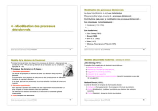 Décision et processus décisionnels - Bernard ESPINASSE - 17
4
4
4 -
-
- M
M
Mo
o
od
d
dé
é
él
l
li
i
is
s
sa
a
at
t
ti
i
io
o
on
n
n d
d
de
e
es
s
s p
p
pr
r
ro
o
oc
c
ce
e
es
s
ss
s
su
u
us
s
s
d
d
dé
é
éc
c
ci
i
is
s
si
i
io
o
on
n
nn
n
ne
e
el
l
ls
s
s
Décision et processus décisionnels - Bernard ESPINASSE - 18
M
M
Mo
o
od
d
dé
é
él
l
li
i
is
s
sa
a
at
t
ti
i
io
o
on
n
n d
d
de
e
es
s
s p
p
pr
r
ro
o
oc
c
ce
e
es
s
ss
s
su
u
us
s
s d
d
dé
é
éc
c
ci
i
is
s
si
i
io
o
on
n
nn
n
ne
e
el
l
ls
s
s
! La plupart des décisions ne sont pas instantanées
! Elles prennent du temps, on parle de « processus décisionnel »
! Contributions majeures à la modélisation des processus décisionnels :
Les classiques (néo-classiques) :
! Condorcet (1743-1794)
! …
Les modernes :
! John Dewey (1910)
! Simon (1960)
! Brim et al. (1962)
! Witte (1972)
! Mitzberg, Raisinghani et Théorêt (1976)
! …
Décision et processus décisionnels - Bernard ESPINASSE - 19
M
M
Mo
o
od
d
dè
è
èl
l
le
e
e d
d
de
e
e l
l
la
a
a d
d
dé
é
éc
c
ci
i
is
s
si
i
io
o
on
n
n d
d
de
e
e C
C
Co
o
on
n
nd
d
do
o
or
r
rc
c
ce
e
et
t
t
Première théorie générale des étapes d!un processus de décision a été proposée par
Condorcet (1743-1794) en tant qu!élément de sa motivation pour la constitution
française de 1793
Processus de décision en 3 étapes :
1. Discussion préliminaire :
On discute les principes qui serviront de base à la décision dans une issue
générale;
on examine les divers aspects de cette issue et des conséquences de différentes
manières de prendre la décision.
à ce stade, les avis sont personnels, et aucune tentative n!est faite de former une
majorité.
2. Discussion approfondie :
dans laquelle la question est clarifiée, les avis s'approchent et se combinent l'un
avec l'autre à un nombre restreint d'avis plus généraux
De cette façon la décision est réduite à un choix entre un ensemble gérable
d!alternatives.
3. Choix réel entre ces alternatives.
Décision et processus décisionnels - Bernard ESPINASSE - 20
M
M
Mo
o
od
d
dè
è
èl
l
le
e
es
s
s s
s
sé
é
éq
q
qu
u
ue
e
en
n
nt
t
ti
i
ie
e
el
l
ls
s
s m
m
mo
o
od
d
de
e
er
r
rn
n
ne
e
es
s
s :
:
: D
D
De
e
ew
w
we
e
ey
y
y e
e
et
t
t S
S
Si
iim
m
mo
o
on
n
n
John Dewey (1910) :
Proposition de 5 étapes dans la résolution des problèmes :
1) Sensation de difficulté,
2) Définition du caractère de cette difficulté,
3) Suggestion des solutions possibles,
4) Evaluation de la suggestion,
5) Davantage d!observation et expérimentation menant à l!acceptation ou au rejet
de la suggestion.
Herbert Simon (1960) :
la prise de décision se compose de 3 principales phases :
1) Intelligence (Renseignements) : Se renseigner et formuler le problème
2) Design (Modélisation): modéliser le problème pour élaborer des solutions
possibles
3) Choice (Sélection) : évaluer et choisir ces solutions.
 