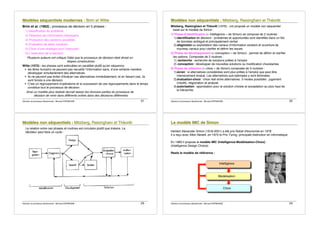 Décision et processus décisionnels - Bernard ESPINASSE - 21
M
M
Mo
o
od
d
dè
è
èl
l
le
e
es
s
s s
s
sé
é
éq
q
qu
u
ue
e
en
n
nt
t
ti
i
ie
e
el
l
ls
s
s m
m
mo
o
od
d
de
e
er
r
rn
n
ne
e
es
s
s :
:
: B
B
Br
r
ri
iim
m
m e
e
et
t
t W
W
Wi
iit
t
tt
t
te
e
e
Brim et al. (1962) : processus de décision en 5 phases :
1) Identification du problème
2) Obtention de l!information nécessaire
3) Production des solutions possibles
4) Evaluation de telles solutions
5) Choix d!une stratégie pour l!exécution
6) L!exécution de la décision
Plusieurs auteurs ont critiqué l!idée que le processus de décision était divisé en
étapes consécutives.
Witte (1972) : les phases sont exécutées en parallèle plutôt qu!en séquence :
! les êtres humains ne peuvent pas recueillir l!information sans, d!une certaine manière,
développer simultanément des alternatives
! ils ne peuvent pas éviter d!évaluer ces alternatives immédiatement, et en faisant ceci, ils
sont forcés à une décision
! C!est un regroupement d!opérations et la succession de ces regroupements dans le temps
constitue tout le processus de décision
Ainsi un modèle plus réaliste devrait laisser les diverses parties du processus de
décision de venir dans différents ordres dans des décisions différentes.
Décision et processus décisionnels - Bernard ESPINASSE - 22
M
M
Mo
o
od
d
dè
è
èl
l
le
e
es
s
s n
n
no
o
on
n
n s
s
sé
é
éq
q
qu
u
ue
e
en
n
nt
t
ti
i
ie
e
el
l
ls
s
s :
:
: M
M
Mi
iit
t
tz
z
zb
b
be
e
er
r
rg
g
g,
,
, R
R
Ra
a
ai
iis
s
si
iin
n
ng
g
gh
h
ha
a
an
n
ni
ii e
e
et
t
t T
T
Th
h
hé
é
éo
o
or
r
rê
ê
êt
t
t
Mitzberg, Raisinghani et Théorêt (1976) : ont proposé un modèle non séquentiel
basé sur le modèle de Simon :
1) Phase d!identification (« intelligence » de Simon) se compose de 2 routines :
1)identification de décision : problèmes et opportunités sont identifiés dans un flot
de données ambiguë et principalement verbal
2)diagnostic ou exploitation des canaux d!information existant et ouverture de
nouveau canaux pour clarifier et définir les issues
2) Phase de développement (« conception » de Simon) : permet de définir et clarifier
les options. Composée de 2 routines :
1) recherche : recherche de solutions prêtes à l!emploi
2) conception : développer de nouvelles solutions ou modification d!existantes
3) Phase de sélection (« choix » de Simon) composée de 3 routines :
1)écran : si alternatives considérées sont plus prêtes à l!emploi que peut être
intensivement évalué. Les alternatives sub-optimales y sont éliminées.
2)évaluation-choix : choix réel entre alternatives. 3 modes possibles : jugement
(intuitif), négociation et analyse.
3)autorisation : approbation pour la solution choisie et acceptation au plus haut de
la hiérarchie.
Décision et processus décisionnels - Bernard ESPINASSE - 23
M
M
Mo
o
od
d
dè
è
èl
l
le
e
es
s
s n
n
no
o
on
n
n s
s
sé
é
éq
q
qu
u
ue
e
en
n
nt
t
ti
i
ie
e
el
l
ls
s
s :
:
: M
M
Mi
iit
t
tz
z
zb
b
be
e
er
r
rg
g
g,
,
, R
R
Ra
a
ai
iis
s
si
iin
n
ng
g
gh
h
ha
a
an
n
ni
ii e
e
et
t
t T
T
Th
h
hé
é
éo
o
or
r
rê
ê
êt
t
t
La relation entre ces phases et routines est circulaire plutôt que linéaire. Le
décideur peut faire un cycle :
Décision et processus décisionnels - Bernard ESPINASSE - 24
L
L
Le
e
e m
m
mo
o
od
d
dè
è
èl
l
le
e
e I
I
IM
M
MC
C
C d
d
de
e
e S
S
Si
i
im
m
mo
o
on
n
n
Herbert Alexander Simon (1916-2001) a été prix Nobel d'économie en 1978
Il a reçu avec Allen Newell, en 1975 le Prix Turing, principale distinction en informatique.
En 1960 il propose le modèle IMC (Intelligence-Modélisation-Choix) :
(Intelligence Design Choice)
Reste le modèle de référence :
Intelligence
Modélisation
Choix
 