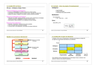 Décision et processus décisionnels - Bernard ESPINASSE - 25
L
L
Le
e
e m
m
mo
o
od
d
dè
è
èl
l
le
e
e I
I
ID
D
DC
C
C d
d
de
e
e S
S
Si
i
im
m
mo
o
on
n
n
IDC pour « Intelligence, Design, Choice »
Phase d!intelligence (investigation) :
! processus de formulation du problème décisionnel (problem setting)
! confrontation entre situation perçue et situation voulue : perception de dissonance
! définition de valeurs, d!objectifs, de frontières, d!actions (solutions) possibles
Phase de modélisation (conception) :
! élaboration de modèle, d!actions possibles, de plans d!action intentionnels, de stratégies
possibles permettant la résolution du problème (problem solving)
! décrire/prévoir l!état du système si on lui applique une action possible
Phase de choix (sélection) :
! évaluation, comparaison, classement des actions possibles
! choix d!une action parmi ces actions possibles
! si aucune action n!est satisfaisante, reconsidérer les phases antérieures
Décision et processus décisionnels - Bernard ESPINASSE - 26
U
U
Un
n
n e
e
ex
x
xe
e
em
m
mp
p
pl
l
le
e
e :
:
: c
c
ch
h
ho
o
oi
i
ix
x
x d
d
de
e
e p
p
pr
r
ro
o
oj
j
je
e
et
t
ts
s
s d
d
d!
!
!i
i
in
n
nv
v
ve
e
es
s
st
t
ti
i
is
s
ss
s
se
e
em
m
me
e
en
n
nt
t
t
Intelligence :
! type de projets
! période d!évaluation
! recensement des projets possibles
Modélisation :
flux de trésorerie :
! v(a) = (v0(a),v1(a),......,vT(a))
Choix :
VAN (VNP) ou TRI
Décision et processus décisionnels - Bernard ESPINASSE - 27
M
M
Mo
o
od
d
dè
è
èl
l
le
e
e d
d
d!
!
!u
u
un
n
n p
p
pr
r
ro
o
oc
c
ce
e
es
s
ss
s
su
u
us
s
s d
d
dé
é
éc
c
ci
i
is
s
si
i
io
o
on
n
nn
n
ne
e
el
l
l
Intelligence
Modélisation
Choix
mise en œuvre, action
évaluation
étendue de contrôle
(K.Arrow)
rationalité limitée
(H. Simon)
Optimum Satisfecit
Décision et processus décisionnels - Bernard ESPINASSE - 28
L
L
Le
e
e m
m
mo
o
od
d
dè
è
èl
l
le
e
e I
I
ID
D
DC
C
C e
e
et
t
t t
t
ty
y
yp
p
pe
e
es
s
s d
d
de
e
e d
d
dé
é
éc
c
ci
i
is
s
si
i
io
o
on
n
ns
s
s
Le Moigne (1973) met en correspondance l!importance des phases du modèle IDC
au regard de la structuration des décisions (ou problèmes) :
Phases
Intelligence Zone privilégiée
Conception Zone privilégiée
Sélection
Zone privilégiée
Programmables
Semi-
structurées
Faiblement
structurées
Types de
décisions
Très longtemps (avant le développement de l!informatique) l!aide à la décision s!est
réduite à à l!aide au choix (phase de sélection).
 