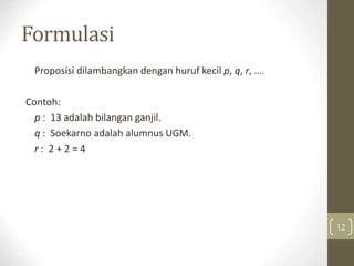 Formulasi
Proposisi dilambangkan dengan huruf kecil p, q, r, ….
Contoh:
p : 13 adalah bilangan ganjil.
q : Soekarno adalah alumnus UGM.
r : 2 + 2 = 4
12
 