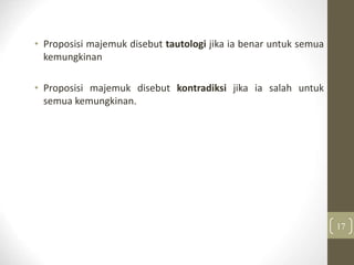 • Proposisi majemuk disebut tautologi jika ia benar untuk semua
kemungkinan
• Proposisi majemuk disebut kontradiksi jika ia salah untuk
semua kemungkinan.
17
 
