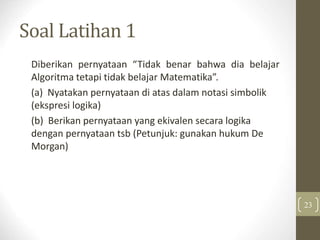Soal Latihan 1
Diberikan pernyataan “Tidak benar bahwa dia belajar
Algoritma tetapi tidak belajar Matematika”.
(a) Nyatakan pernyataan di atas dalam notasi simbolik
(ekspresi logika)
(b) Berikan pernyataan yang ekivalen secara logika
dengan pernyataan tsb (Petunjuk: gunakan hukum De
Morgan)
23
 