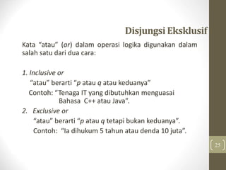 DisjungsiEksklusif
Kata “atau” (or) dalam operasi logika digunakan dalam
salah satu dari dua cara:
1. Inclusive or
“atau” berarti “p atau q atau keduanya”
Contoh: “Tenaga IT yang dibutuhkan menguasai
Bahasa C++ atau Java”.
2. Exclusive or
“atau” berarti “p atau q tetapi bukan keduanya”.
Contoh: “Ia dihukum 5 tahun atau denda 10 juta”.
25
 