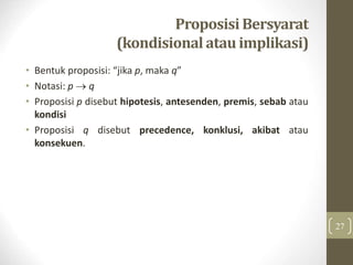 Proposisi Bersyarat
(kondisional atau implikasi)
• Bentuk proposisi: “jika p, maka q”
• Notasi: p  q
• Proposisi p disebut hipotesis, antesenden, premis, sebab atau
kondisi
• Proposisi q disebut precedence, konklusi, akibat atau
konsekuen.
27
 