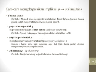 Cara-cara mengekspresikan implikasi p  q: (lanjutan)
• p hanya jika q
Contoh : Ahmad bisa mengambil matakuliah Teori Bahasa Formal hanya
jika ia sudah lulus matakuliah Matematika Diskrit.
• p syarat cukup untuk q
(hipotesis menyatakan syarat cukup (sufficient condition) )
Contoh : Syarat cukup agar lulus ujian adalah nilai akhir >=60.
• q syarat perlu untuk p
(konklusi menyatakan syarat perlu (necessary condition) )
Contoh : Syarat perlu bagi Indonesia agar ikut Piala Dunia adalah dengan
mengontrak pemain asing kenamaan.
• q bilamana p (q whenever p)
Contoh : Banjir bandang terjadi bilamana hutan ditebangi.
30
 