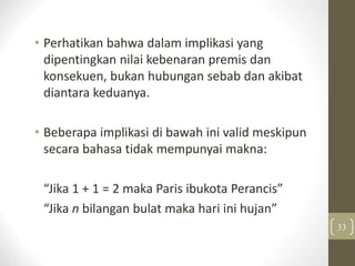 • Perhatikan bahwa dalam implikasi yang
dipentingkan nilai kebenaran premis dan
konsekuen, bukan hubungan sebab dan akibat
diantara keduanya.
• Beberapa implikasi di bawah ini valid meskipun
secara bahasa tidak mempunyai makna:
“Jika 1 + 1 = 2 maka Paris ibukota Perancis”
“Jika n bilangan bulat maka hari ini hujan”
33
 