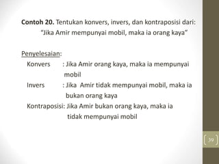 Contoh 20. Tentukan konvers, invers, dan kontraposisi dari:
“Jika Amir mempunyai mobil, maka ia orang kaya”
Penyelesaian:
Konvers : Jika Amir orang kaya, maka ia mempunyai
mobil
Invers : Jika Amir tidak mempunyai mobil, maka ia
bukan orang kaya
Kontraposisi: Jika Amir bukan orang kaya, maka ia
tidak mempunyai mobil
39
 