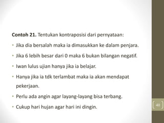 Contoh 21. Tentukan kontraposisi dari pernyataan:
• Jika dia bersalah maka ia dimasukkan ke dalam penjara.
• Jika 6 lebih besar dari 0 maka 6 bukan bilangan negatif.
• Iwan lulus ujian hanya jika ia belajar.
• Hanya jika ia tdk terlambat maka ia akan mendapat
pekerjaan.
• Perlu ada angin agar layang-layang bisa terbang.
• Cukup hari hujan agar hari ini dingin. 40
 