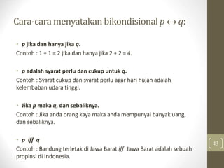 Cara-cara menyatakanbikondisionalp  q:
• p jika dan hanya jika q.
Contoh : 1 + 1 = 2 jika dan hanya jika 2 + 2 = 4.
• p adalah syarat perlu dan cukup untuk q.
Contoh : Syarat cukup dan syarat perlu agar hari hujan adalah
kelembaban udara tinggi.
• Jika p maka q, dan sebaliknya.
Contoh : Jika anda orang kaya maka anda mempunyai banyak uang,
dan sebaliknya.
• p iff q
Contoh : Bandung terletak di Jawa Barat iff Jawa Barat adalah sebuah
propinsi di Indonesia.
43
 