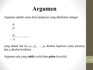 44
Argumen
Argumen adalah suatu deret proposisi yang dituliskan sebagai
p1
p2

pn
 q
yang dalam hal ini, p1, p2, …, pn disebut hipotesis (atau premis),
dan q disebut konklusi.
Argumen ada yang sahih (valid) dan palsu (invalid).
 