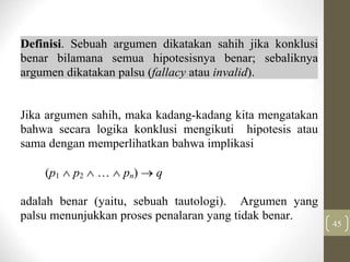 45
Definisi. Sebuah argumen dikatakan sahih jika konklusi
benar bilamana semua hipotesisnya benar; sebaliknya
argumen dikatakan palsu (fallacy atau invalid).
Jika argumen sahih, maka kadang-kadang kita mengatakan
bahwa secara logika konklusi mengikuti hipotesis atau
sama dengan memperlihatkan bahwa implikasi
(p1  p2    pn)  q
adalah benar (yaitu, sebuah tautologi). Argumen yang
palsu menunjukkan proses penalaran yang tidak benar.
 