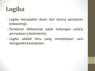 Logika
• Logika merupakan dasar dari semua penalaran
(reasoning).
• Penalaran didasarkan pada hubungan antara
pernyataan (statements).
• Logika adalah ilmu yang mempelajari cara
mengambil kesimpulan
5
 