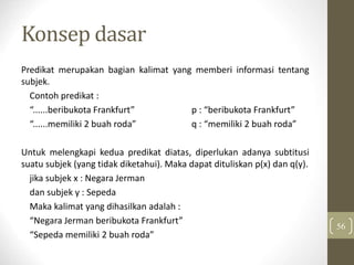 Konsep dasar
Predikat merupakan bagian kalimat yang memberi informasi tentang
subjek.
Contoh predikat :
“......beribukota Frankfurt” p : “beribukota Frankfurt”
“......memiliki 2 buah roda” q : “memiliki 2 buah roda”
Untuk melengkapi kedua predikat diatas, diperlukan adanya subtitusi
suatu subjek (yang tidak diketahui). Maka dapat dituliskan p(x) dan q(y).
jika subjek x : Negara Jerman
dan subjek y : Sepeda
Maka kalimat yang dihasilkan adalah :
“Negara Jerman beribukota Frankfurt”
“Sepeda memiliki 2 buah roda”
56
 