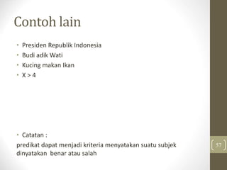 Contoh lain
• Presiden Republik Indonesia
• Budi adik Wati
• Kucing makan Ikan
• X > 4
• Catatan :
predikat dapat menjadi kriteria menyatakan suatu subjek
dinyatakan benar atau salah
57
 