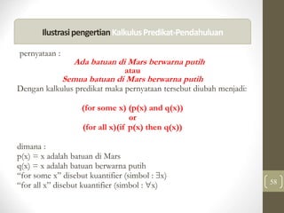 58
pernyataan :
Ada batuan di Mars berwarna putih
atau
Semua batuan di Mars berwarna putih
Dengan kalkulus predikat maka pernyataan tersebut diubah menjadi:
(for some x) (p(x) and q(x))
or
(for all x)(if p(x) then q(x))
dimana :
p(x) = x adalah batuan di Mars
q(x) = x adalah batuan berwarna putih
“for some x” disebut kuantifier (simbol : x)
“for all x” disebut kuantifier (simbol : x)
IlustrasipengertianKalkulusPredikat-Pendahuluan
 