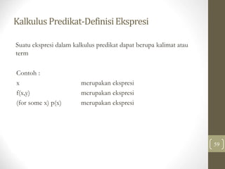 Kalkulus Predikat-DefinisiEkspresi
59
Suatu ekspresi dalam kalkulus predikat dapat berupa kalimat atau
term
Contoh :
x merupakan ekspresi
f(x,y) merupakan ekspresi
(for some x) p(x) merupakan ekspresi
 