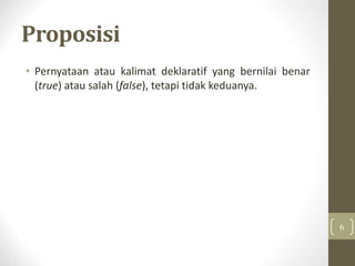Proposisi
• Pernyataan atau kalimat deklaratif yang bernilai benar
(true) atau salah (false), tetapi tidak keduanya.
6
 