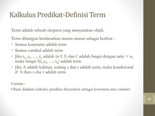 Kalkulus Predikat-Definisi Term
60
Term adalah sebuah ekspresi yang menyatakan objek.
Term dibangun berdasarkan aturan-aturan sebagai berikut :
• Semua konstanta adalah term
• Semua variabel adalah term
• Jika t1, t2, …, tn adalah (n  1) dan f adalah fungsi dengan arity = n,
maka fungsi f(t1,t2, …, tn) adalah term
• Jika A adalah kalimat, sedang s dan t adalah term, maka kondisional
if A then s else t adalah term
Catatan :
Objek didalam kalkulus predikat dinyatakan sebagai konstanta atau variabel
 