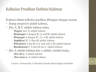 Kalkulus Predikat-DefinisiKalimat
61
Kalimat dalam kalkulus predikat dibangun dengan aturan,
• Setiap proposisi adalah kalimat,
• Jika A, B, C adalah kalimat maka
◦ Negasi (not A) adalah kalimat
◦ Konjungsi A dengan B: (A and B) adalah kalimat
◦ Disjungsi A dengan B : (A or B) adalah kalimat
◦ Implikasi (If A then B) adalah kalimat
◦ Ekivalensi A dan B (A if and only if B) adalah kalimat
◦ Kondisional if A then B else C adalah kalimat.
• Jika A adalah kalimat dan x adalah variabel maka,
◦ (For all x) A adalah kalimat
◦ (For some x) A adalah kalimat
Catatan : kemunculan A dikatakan berada dalam lingkup kuantifier
 