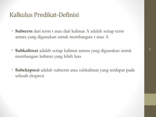 Kalkulus Predikat-Definisi
62
• Subterm dari term t atau dari kalimat A adalah setiap term
antara yang digunakan untuk membangun t atau A
• Subkalimat adalah setiap kalimat antara yang digunakan untuk
membangun kalimat yang lebih luas
• Subekspresi adalah subterm atau subkalimat yang terdapat pada
sebuah ekspresi
 