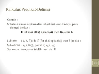 Kalkulus Predikat-Definisi
63
Contoh :
Sebutkan semua subterm dan subkalimat yang terdapat pada
ekspresi berikut :
E : if (for all x) q (x, f(a)) then f(a) else b
Subterm : a, x, f(a), b, if (for all x) q (x, f(a)) then f (a) else b
Subkalimat : q(x, f(a)), (for all x) q(x,f(a))
Semuanya merupakan SubEkspresi dari E
 