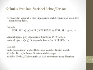 KalkulusPredikat-VariabelBebas/Terikat
67
Kemunculan variabel terikat dipengaruhi oleh kemunculan kuantifier
yang paling dekat.
Contoh :
(FOR ALL x) [p(x) OR (FOR SOME x) (FOR ALL y) r(x, y)]
variabel x pada p(x) dipengaruhi kuantifier FOR ALL x
variabel x pada r(x, y) dipengaruhi kuantifier FOR SOME x
Catatan,
Perbedaan antara variabel Bebas dan Variabel Terikat adalah
Variabel Bebas, Nilainya diberikan oleh interpretasi
Variabel Terikat,Nilainya terbatas dari interpretasi yang diberikan
 