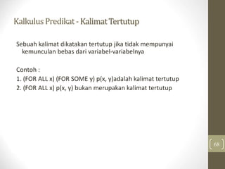 KalkulusPredikat-KalimatTertutup
68
Sebuah kalimat dikatakan tertutup jika tidak mempunyai
kemunculan bebas dari variabel-variabelnya
Contoh :
1. (FOR ALL x) (FOR SOME y) p(x, y)adalah kalimat tertutup
2. (FOR ALL x) p(x, y) bukan merupakan kalimat tertutup
 