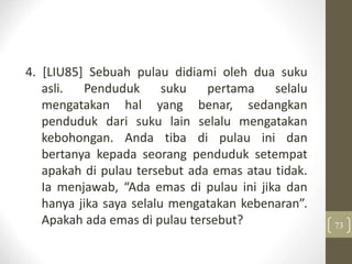 4. [LIU85] Sebuah pulau didiami oleh dua suku
asli. Penduduk suku pertama selalu
mengatakan hal yang benar, sedangkan
penduduk dari suku lain selalu mengatakan
kebohongan. Anda tiba di pulau ini dan
bertanya kepada seorang penduduk setempat
apakah di pulau tersebut ada emas atau tidak.
Ia menjawab, “Ada emas di pulau ini jika dan
hanya jika saya selalu mengatakan kebenaran”.
Apakah ada emas di pulau tersebut? 73
 