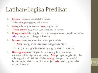 Latihan-Logika Predikat
74
1. Semua Komunis itu tidak bertuhan
2. Tidak ada gading yang tidak retak
3. Ada gajah yang jantan dan ada yang betina
4. Tidak semua pegawai negeri itu manusia korup
5. Hanya polisilah yang berwenang mengadakan penyidikan, kalau
ada orang yang melanggar hukum
6. Semua orang komunis itu bukan pancasilais.
• Ada orang komunis yang anggota tentara.
• Jadi, ada anggota tentara yang bukan pancasilais
7. Barang siapa meminjam barang orang lain dan tidak
mengembalikannya adalah penipu. Ada penipu yang begitu lihai,
sehingga tidak ketahuan. Kalau orang menipu dan itu tidak
ketahuan, ia tidak dapat dihukum. Jadi ada penipu yang tidak
dapat dihukum
 