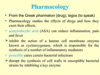 • From the Greek pharmakon (drug), legos (to speak)
• Pharmacology studies the effects of drugs and how they
exert their effects.
• acetylsalicylic acid (ASA) can reduce inflammation, pain
and fever
 inhibit the action of a human cell membrane enzyme
known as cyclooxygenase, which is responsible for the
synthesis of a number of inflammatory mediators
• penicillin cures certain bacterial infections
 disrupt the synthesis of cell walls in susceptible bacterial
strains by inhibiting a key enzyme
Pharmacology
 