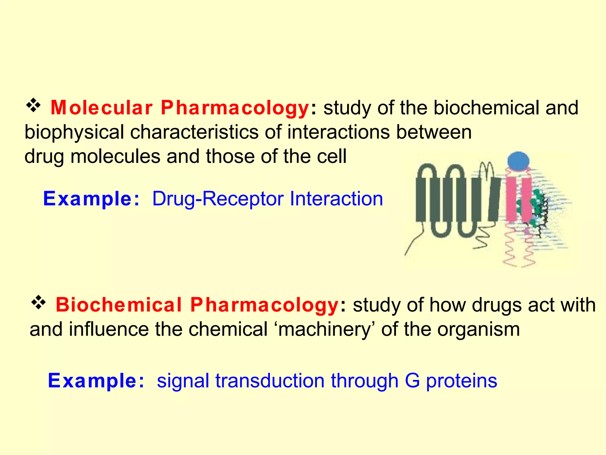  Molecular Pharmacology: study of the biochemical and
biophysical characteristics of interactions between
drug molecules and those of the cell
Example: Drug-Receptor Interaction
 Biochemical Pharmacology: study of how drugs act with
and influence the chemical ‘machinery’ of the organism
Example: signal transduction through G proteins
 