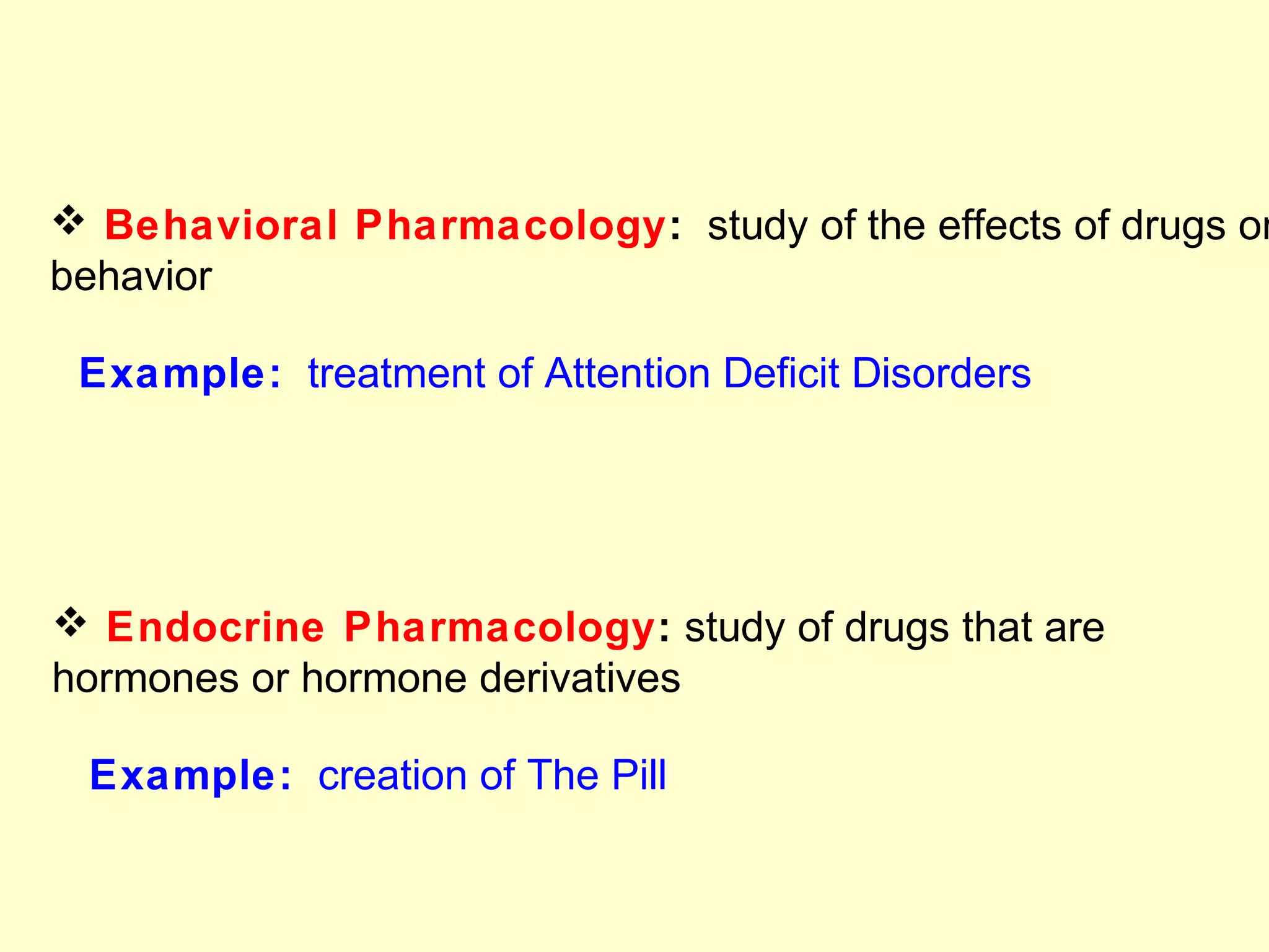  Behavioral Pharmacology: study of the effects of drugs on
behavior
Example: treatment of Attention Deficit Disorders
 Endocrine Pharmacology: study of drugs that are
hormones or hormone derivatives
Example: creation of The Pill
 
