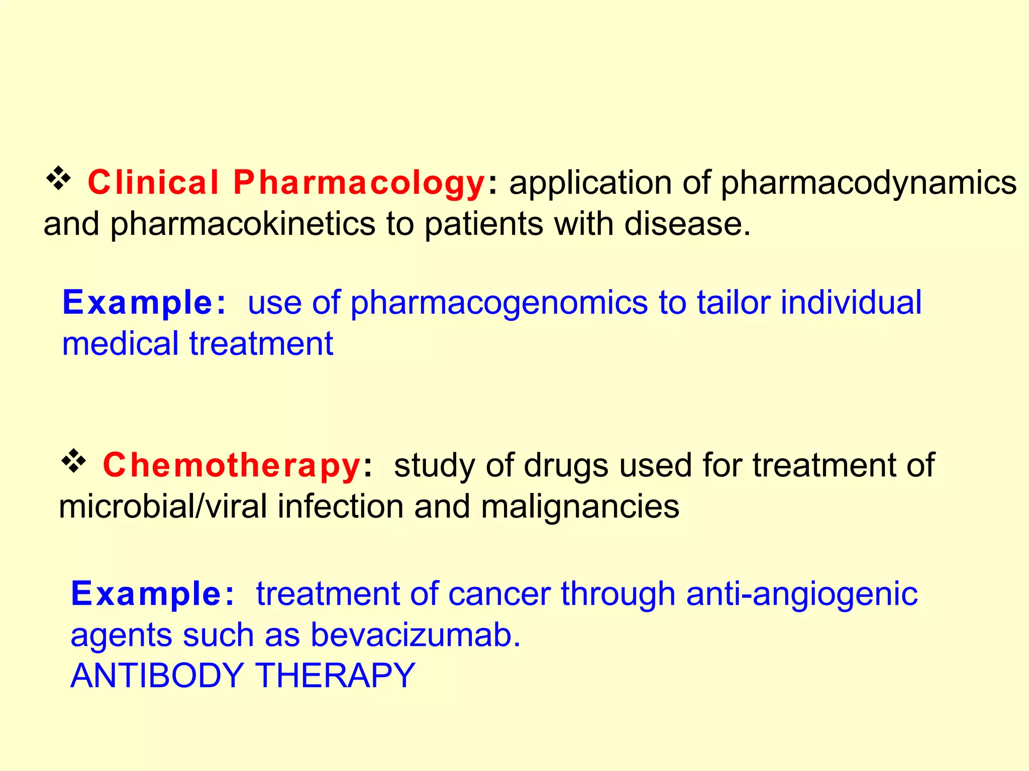  Clinical Pharmacology: application of pharmacodynamics
and pharmacokinetics to patients with disease.
Example: use of pharmacogenomics to tailor individual
medical treatment
 Chemotherapy: study of drugs used for treatment of
microbial/viral infection and malignancies
Example: treatment of cancer through anti-angiogenic
agents such as bevacizumab.
ANTIBODY THERAPY
 