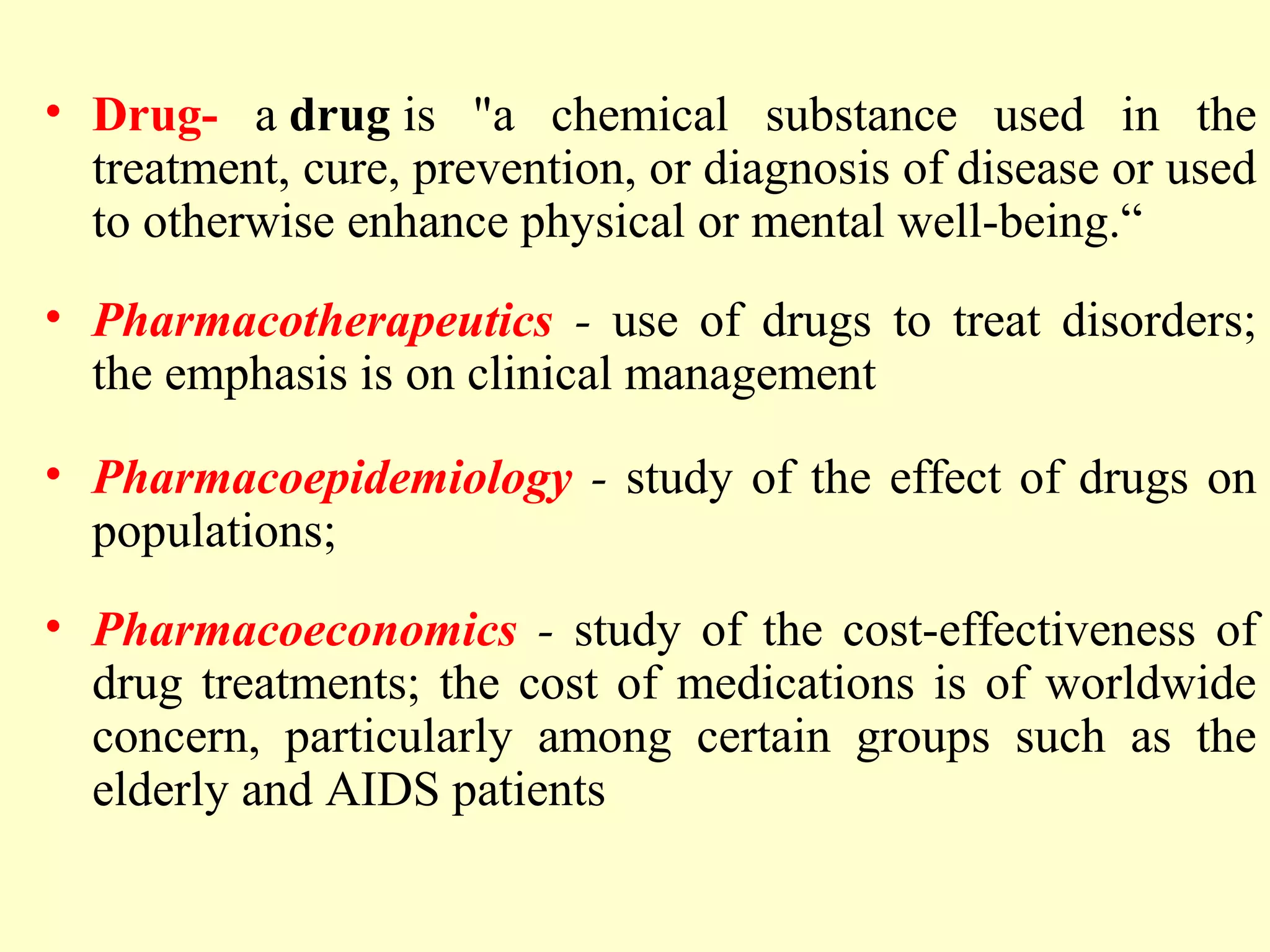 • Drug- a drug is "a chemical substance used in the
treatment, cure, prevention, or diagnosis of disease or used
to otherwise enhance physical or mental well-being.“
• Pharmacotherapeutics - use of drugs to treat disorders;
the emphasis is on clinical management
• Pharmacoepidemiology - study of the effect of drugs on
populations;
• Pharmacoeconomics - study of the cost-effectiveness of
drug treatments; the cost of medications is of worldwide
concern, particularly among certain groups such as the
elderly and AIDS patients
 