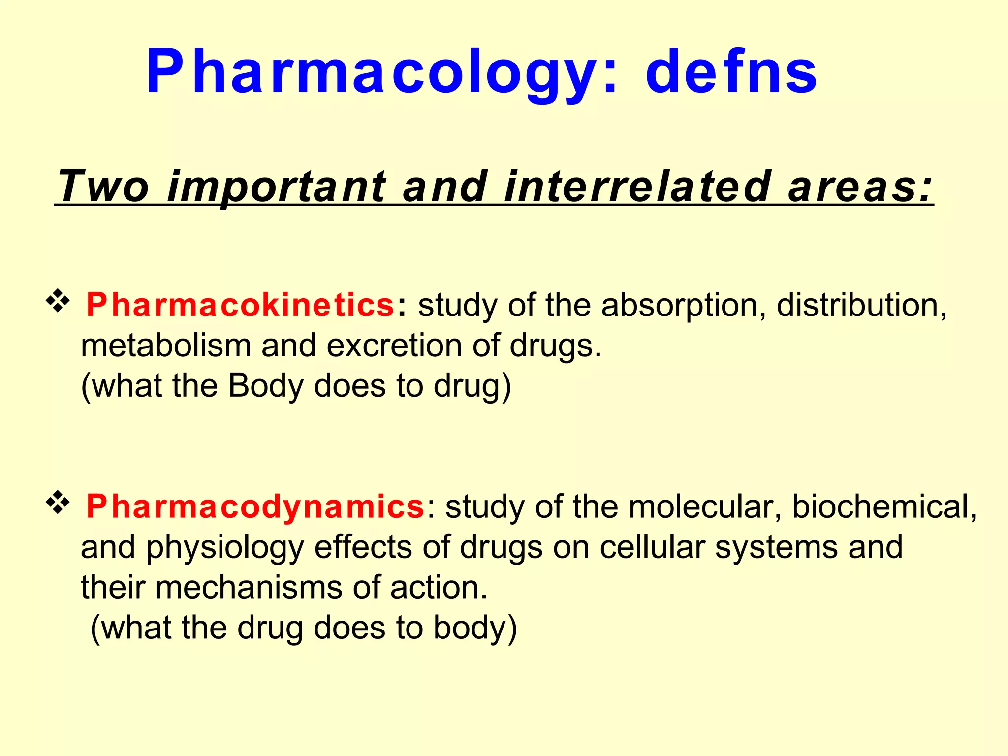 Two important and interrelated areas:
 Pharmacokinetics: study of the absorption, distribution,
metabolism and excretion of drugs.
(what the Body does to drug)
 Pharmacodynamics: study of the molecular, biochemical,
and physiology effects of drugs on cellular systems and
their mechanisms of action.
(what the drug does to body)
Pharmacology: defns
 