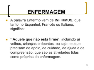 12
ENFERMAGEM
 A palavra Enfermo vem de INFIRMUS, que
tanto no Espanhol, Francês ou Italiano,
significa:
 ” Aquele que não está firme”, incluindo aí
velhos, crianças e doentes, ou seja, os que
precisam de apoio, de cuidado, de ajuda e de
compreensão, que são as atividades tidas
como próprias da enfermagem.
 