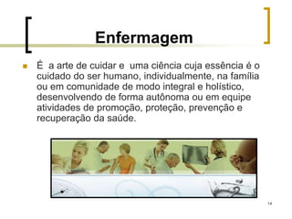 14
Enfermagem
 É a arte de cuidar e uma ciência cuja essência é o
cuidado do ser humano, individualmente, na família
ou em comunidade de modo integral e holístico,
desenvolvendo de forma autônoma ou em equipe
atividades de promoção, proteção, prevenção e
recuperação da saúde.
 