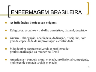 15
ENFERMAGEM BRASILEIRA
 As influências desde a sua origem:
 Religiosos, escravos - trabalho doméstico, manual, empírico
 Guerra – abnegação, obediência, dedicação, disciplina, com
grande capacidade de improvisação e criatividade.
 Mão de obra barata resolvendo o problema de
profissionalização da mulher no Brasil
 Americana – conduta moral elevada, profissional competente,
mulheres de camada sociais elevadas
 