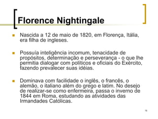 16
Florence Nightingale
 Nascida a 12 de maio de 1820, em Florença, Itália,
era filha de ingleses.
 Possuía inteligência incomum, tenacidade de
propósitos, determinação e perseverança - o que lhe
permitia dialogar com políticos e oficiais do Exército,
fazendo prevalecer suas idéias.
 Dominava com facilidade o inglês, o francês, o
alemão, o italiano além do grego e latim. No desejo
de realizar-se como enfermeira, passa o inverno de
1844 em Roma, estudando as atividades das
Irmandades Católicas.
 