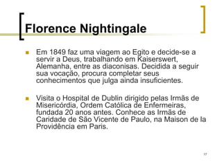 17
Florence Nightingale
 Em 1849 faz uma viagem ao Egito e decide-se a
servir a Deus, trabalhando em Kaiserswert,
Alemanha, entre as diaconisas. Decidida a seguir
sua vocação, procura completar seus
conhecimentos que julga ainda insuficientes.
 Visita o Hospital de Dublin dirigido pelas Irmãs de
Misericórdia, Ordem Católica de Enfermeiras,
fundada 20 anos antes. Conhece as Irmãs de
Caridade de São Vicente de Paulo, na Maison de la
Providência em Paris.
 