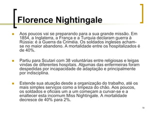 18
Florence Nightingale
 Aos poucos vai se preparando para a sua grande missão. Em
1854, a Inglaterra, a França e a Turquia declaram guerra à
Rússia: é a Guerra da Criméia. Os soldados ingleses acham-
se no maior abandono. A mortalidade entre os hospitalizados é
de 40%.
 Partiu para Scutari com 38 voluntárias entre religiosas e leigas
vindas de diferentes hospitais. Algumas das enfermeiras foram
despedidas por incapacidade de adaptação e principalmente
por indisciplina.
 Estende sua atuação desde a organização do trabalho, até os
mais simples serviços como a limpeza do chão. Aos poucos,
os soldados e oficiais um a um começam a curvar-se e a
enaltecer esta incomum Miss Nightingale. A mortalidade
decresce de 40% para 2%.
 
