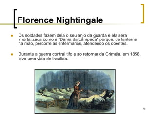 19
Florence Nightingale
 Os soldados fazem dela o seu anjo da guarda e ela será
imortalizada como a "Dama da Lâmpada" porque, de lanterna
na mão, percorre as enfermarias, atendendo os doentes.
 Durante a guerra contrai tifo e ao retornar da Criméia, em 1856,
leva uma vida de inválida.
 
