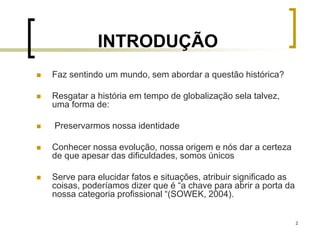 2
INTRODUÇÃO
 Faz sentindo um mundo, sem abordar a questão histórica?
 Resgatar a história em tempo de globalização sela talvez,
uma forma de:
 Preservarmos nossa identidade
 Conhecer nossa evolução, nossa origem e nós dar a certeza
de que apesar das dificuldades, somos únicos
 Serve para elucidar fatos e situações, atribuir significado as
coisas, poderíamos dizer que é “a chave para abrir a porta da
nossa categoria profissional “(SOWEK, 2004).
 